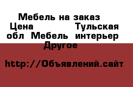 Мебель на заказ  › Цена ­ 10 000 - Тульская обл. Мебель, интерьер » Другое   